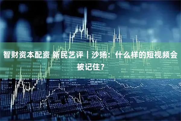 智财资本配资 新民艺评｜沙扬：什么样的短视频会被记住？