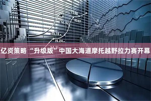 亿资策略 “升级版”中国大海道摩托越野拉力赛开幕