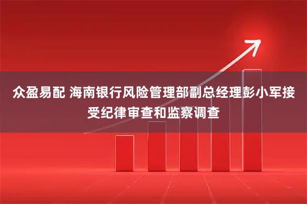 众盈易配 海南银行风险管理部副总经理彭小军接受纪律审查和监察调查