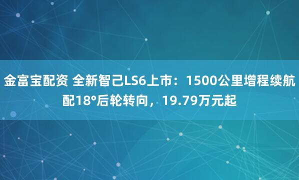 金富宝配资 全新智己LS6上市：1500公里增程续航配18°后轮转向，19.79万元起