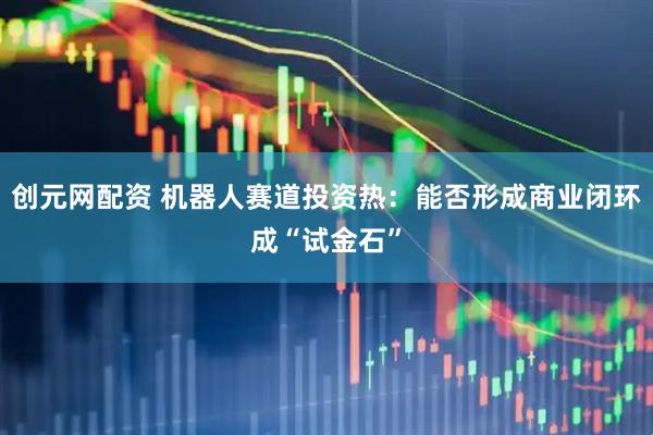 创元网配资 机器人赛道投资热：能否形成商业闭环成“试金石”