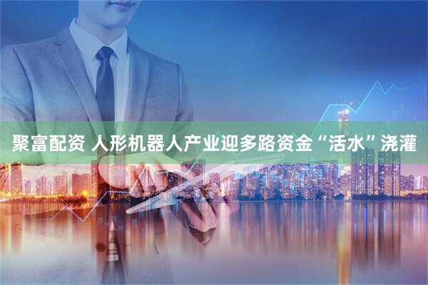 聚富配资 人形机器人产业迎多路资金“活水”浇灌