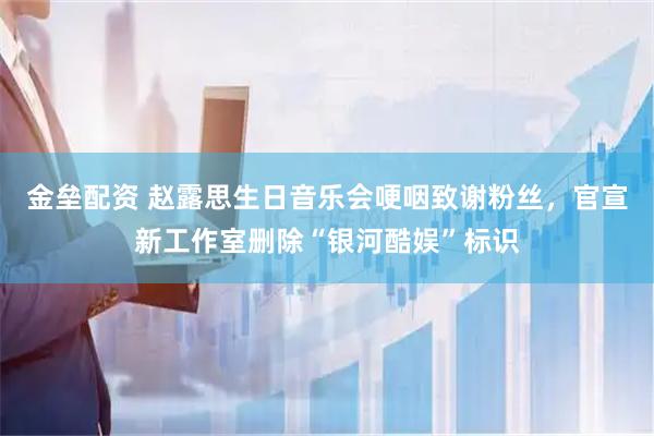 金垒配资 赵露思生日音乐会哽咽致谢粉丝，官宣新工作室删除“银河酷娱”标识
