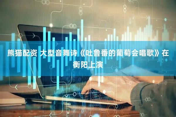 熊猫配资 大型音舞诗《吐鲁番的葡萄会唱歌》在衡阳上演