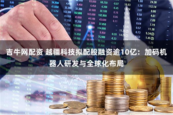 吉牛网配资 越疆科技拟配股融资逾10亿：加码机器人研发与全球化布局