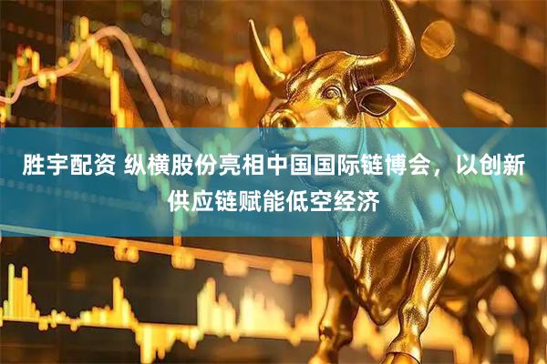 胜宇配资 纵横股份亮相中国国际链博会，以创新供应链赋能低空经济