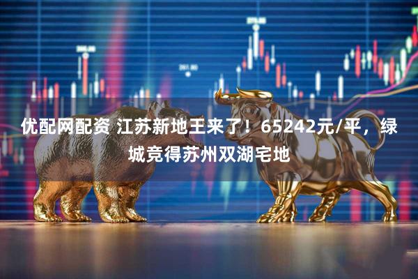 优配网配资 江苏新地王来了！65242元/平，绿城竞得苏州双湖宅地