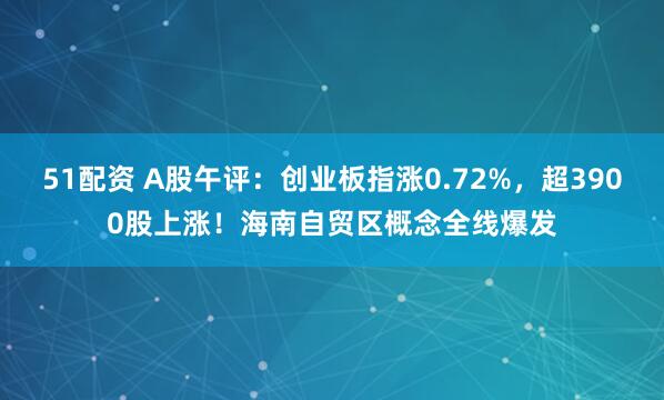 51配资 A股午评：创业板指涨0.72%，超3900股上涨！海南自贸区概念全线爆发