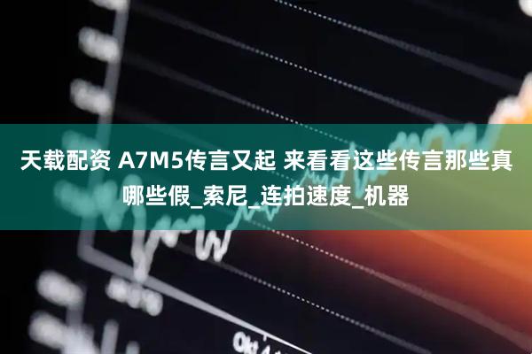 天载配资 A7M5传言又起 来看看这些传言那些真哪些假_索尼_连拍速度_机器