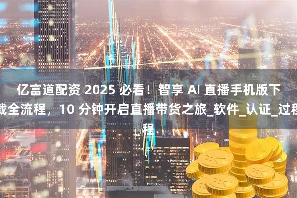 亿富道配资 2025 必看！智享 AI 直播手机版下载全流程，10 分钟开启直播带货之旅_软件_认证_过程