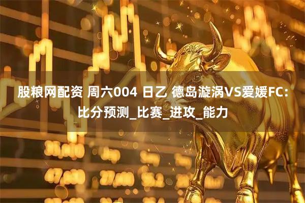 股粮网配资 周六004 日乙 德岛漩涡VS爱媛FC：比分预测_比赛_进攻_能力