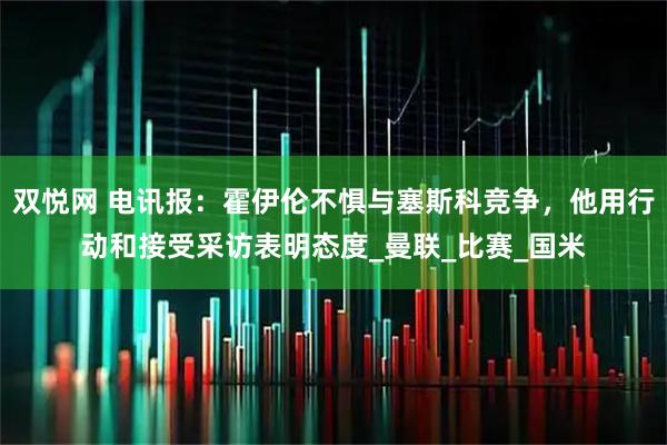双悦网 电讯报：霍伊伦不惧与塞斯科竞争，他用行动和接受采访表明态度_曼联_比赛_国米