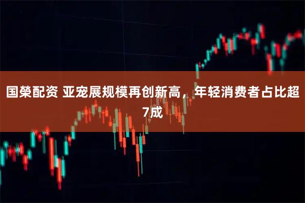 国榮配资 亚宠展规模再创新高，年轻消费者占比超7成