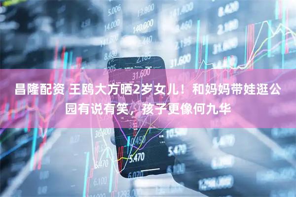 昌隆配资 王鸥大方晒2岁女儿！和妈妈带娃逛公园有说有笑，孩子更像何九华