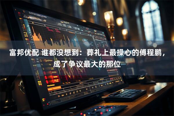 富邦优配 谁都没想到：葬礼上最操心的傅程鹏，成了争议最大的那位