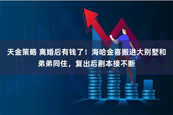 天金策略 离婚后有钱了！海哈金喜搬进大别墅和弟弟同住，复出后剧本接不断
