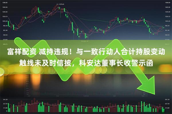 富祥配资 减持违规！与一致行动人合计持股变动触线未及时信披，科安达董事长收警示函