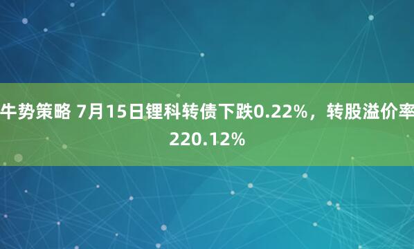 牛势策略 7月15日锂科转债下跌0.22%，转股溢价率220.12%