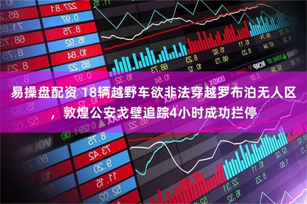 易操盘配资 18辆越野车欲非法穿越罗布泊无人区，敦煌公安戈壁追踪4小时成功拦停
