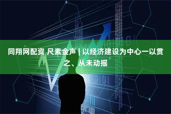 同翔网配资 尺素金声 | 以经济建设为中心一以贯之、从未动摇